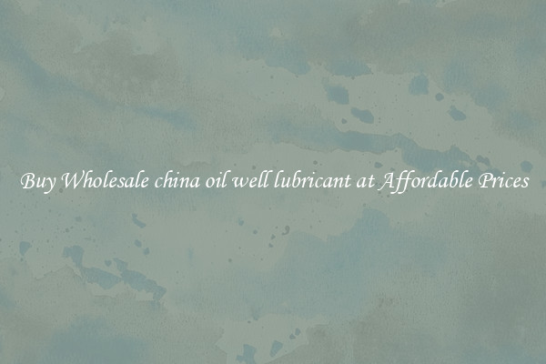 Buy Wholesale china oil well lubricant at Affordable Prices