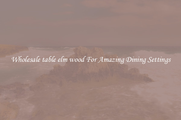 Wholesale table elm wood For Amazing Dining Settings